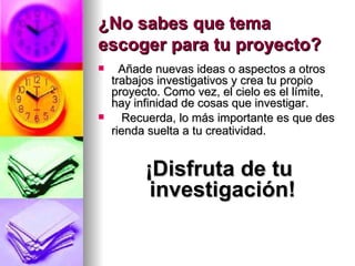 ¿No sabes que tema escoger para tu proyecto?    Añade nuevas ideas o aspectos a otros trabajos investigativos y crea tu propio proyecto. Como vez, el cielo es el límite, hay infinidad de cosas que investigar.     Recuerda, lo más importante es que des rienda suelta a tu creatividad.   ¡Disfruta de tu investigación!  