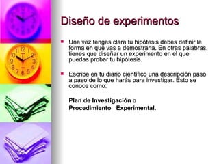 Diseño de experimentos Una vez tengas clara tu hipótesis debes definir la forma en que vas a demostrarla. En otras palabras, tienes que diseñar un experimento en el que puedas probar tu hipótesis.  Escribe en tu diario científico una descripción paso a paso de lo que harás para investigar. Esto se conoce como: Plan de Investigación  o  Procedimiento  Experimental.  