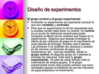 Diseño de experimentos El grupo control y el grupo experimental Al diseñar un experimento es importante conocer lo que son  variables  y  controles .  Para que un experimento te de las respuestas que tu puedas confiar debe tener un control. Un  control  es un punto de referencia neutral para poder comparar el efecto de los cambios que haces en tu experimento.  Digamos que deseas investigar el efecto de las cáscaras de papa en el crecimiento de unas plantas de lechuga. Puedes usar 6 plantas. Las primeras 3 no recibirán las cáscaras y estarán en las mismas condiciones de agua, luz, temperatura, etc.,  que las restantes. Serán tu  grupo control.  Al segundo grupo de 3 plantas le echarás las cáscaras. Este será tu  grupo experimental.   Al cabo de cierto tiempo mide el crecimiento de ambos grupos. Si el grupo experimental creció más puedes concluir que esos resultados apoyan la hipótesis de que las cáscaras de papá propiciaron el crecimiento.  
