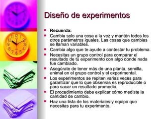 Diseño de experimentos Recuerda: Cambia solo una cosa a la vez y mantén todos los otros parámetros iguales. Las cosas que cambias se llaman variables. Cambia algo que te ayude a contestar tu problema. Necesitas un grupo control para comparar el resultado de tu experimento con algo donde nada fue cambiado.  Asegúrate de tener más de una planta, semilla, animal en el grupo control y el experimental. Los experimentos se repiten varias veces para garantizar que lo que observas es reproducible o para sacar un resultado promedio. El procedimiento debe explicar cómo mediste la cantidad de cambio.  Haz una lista de los materiales y equipo que necesitas para tu experimento. 