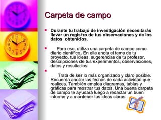 Carpeta de campo Durante tu trabajo de investigación necesitarás llevar un registro de tus observaciones y de los datos  obtenidos .                      Para eso, utiliza una carpeta de campo como diario científico. En ella anota el tema de tu proyecto, tus ideas, sugerencias de tu profesor, descripciones de tus experimentos, observaciones, datos y resultados.         Trata de ser lo más organizado y claro posible. Recuerda anotar las fechas de cada actividad que realices. También emplea diagramas, tablas y gráficas para mostrar tus datos. Una buena carpeta de campo te ayudará luego a redactar un buen informe y a mantener tus ideas claras. 