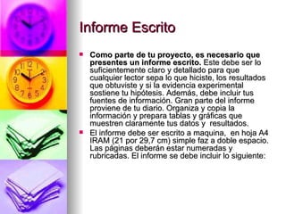 Informe Escrito Como parte de tu proyecto, es necesario que presentes un informe escrito.  Este debe ser lo suficientemente claro y detallado para que cualquier lector sepa lo que hiciste, los resultados que obtuviste y si la evidencia experimental sostiene tu hipótesis. Además, debe incluir tus fuentes de información. Gran parte del informe proviene de tu diario. Organiza y copia la información y prepara tablas y gráficas que muestren claramente tus datos y  resultados.  El informe debe ser escrito a maquina,  en hoja A4 IRAM (21 por 29,7 cm) simple faz a doble espacio. Las páginas deberán estar numeradas y rubricadas. El informe se debe incluir lo siguiente:  