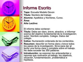 Informe Escrito Tapa:  Escuela Modelo Devon Titulo:  Nombre del trabajo Alumno:  Apellidos y Nombres, Curso. Área: Año Lectivo: El informe debe contener: Titulo:  Debe ser claro, breve, atractivo, e informar acerca del objetivo fundamental de la investigación; autor: Nombre completo. Colegio. Datos del colegio.  Índice:  Numeración ordenada de los contenidos. Resumen:  describir en forma clara y breve todos los pasos de la investigación. Sirve para dar al lector una forma clara y completa sobre el trabajo. No debe exceder las 300 palabras Introducción:  se exponen los antecedentes y razones que motivaron al trabajo, los objetivos, situación, fundamentación, problemática e hipótesis. 