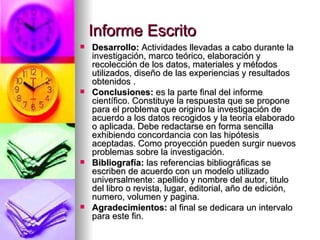 Informe Escrito Desarrollo:  Actividades llevadas a cabo durante la investigación, marco teórico, elaboración y recolección de los datos, materiales y métodos utilizados, diseño de las experiencias y resultados obtenidos . Conclusiones:  es la parte final del informe científico. Constituye la respuesta que se propone para el problema que origino la investigación de acuerdo a los datos recogidos y la teoría elaborado o aplicada. Debe redactarse en forma sencilla exhibiendo concordancia con las hipótesis aceptadas. Como proyección pueden surgir nuevos problemas sobre la investigación. Bibliografía:  las referencias bibliográficas se escriben de acuerdo con un modelo utilizado universalmente: apellido y nombre del autor, titulo del libro o revista, lugar, editorial, año de edición, numero, volumen y pagina. Agradecimientos:  al final se dedicara un intervalo para este fin. 