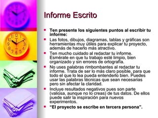 Informe Escrito Ten presente los siguientes puntos al escribir tu informe: Las fotos, dibujos, diagramas, tablas y gráficas son herramientas muy útiles para explicar tu proyecto, además de hacerlo más atractivo.  Ten mucho cuidado al redactar tu informe. Esmérate en que tu trabajo esté limpio, bien organizado y sin errores de ortografía.   No uses palabras rimbombantes al redactar tu informe. Trata de ser lo más claro posible, para que todo el que lo lea pueda entenderlo bien. Puedes usar las palabras técnicas que sean necesarias pero sin afectar la claridad.  Incluye resultados negativos pues son parte (valiosa, aunque no lo creas) de tus datos. De ellos puede salir la inspiración para nuevos experimentos.  “ El proyecto se escribe en tercera persona”. 