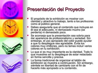 Presentación del Proyecto El propósito de la exhibición es mostrar con claridad y atractivo tu trabajo, tanto a los profesores como al público general.  Debes asegurarte que el contenido que incluyas en él sea el adecuado, ni demasiado mucho (se perdería) ni demasiado poco.         Se aconseja que la presentación sea sobria para dar apariencia de profesionalismo y seriedad. Sin embargo, el uso apropiado del color puede ayudar a que tu despliegue sea agradable. Evita los colores muy chillones, pero no temas incluir varios colores en tu exhibición. Lo que sí es muy importante es la claridad. Todo lo que muestres en tu despliegue de estar redactado en forma sencilla y precisa. La forma tradicional de organizar el tablón de exhibición se muestra a continuación. Sin embargo, siéntete en libertad de cambiarlo con el fin de hacerlo más apropiado a tu contenido. 