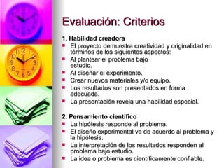 Evaluación: Criterios 1. Habilidad creadora  El proyecto demuestra creatividad y originalidad en términos de los siguientes aspectos: Al plantear el problema bajo estudio.                             Al diseñar el experimento.  Crear nuevos materiales y/o equipo.  Los resultados son presentados en forma adecuada.  La presentación revela una habilidad especial.                                                                              2. Pensamiento científico La hipótesis responde al problema.  El diseño experimental va de acuerdo al problema y la hipótesis.  La interpretación de los resultados responden al problema bajo estudio.  La idea o problema es científicamente confiable.  