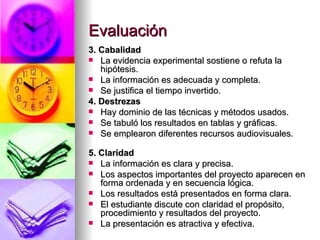 Evaluación 3. Cabalidad  La evidencia experimental sostiene o refuta la hipótesis.  La información es adecuada y completa.  Se justifica el tiempo invertido.  4. Destrezas  Hay dominio de las técnicas y métodos usados.  Se tabuló los resultados en tablas y gráficas.  Se emplearon diferentes recursos audiovisuales.                                                            5. Claridad La información es clara y precisa.  Los aspectos importantes del proyecto aparecen en forma ordenada y en secuencia lógica.  Los resultados está presentados en forma clara.  El estudiante discute con claridad el propósito, procedimiento y resultados del proyecto.  La presentación es atractiva y efectiva. 