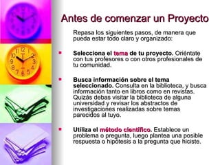 Antes de comenzar un Proyecto Repasa los siguientes pasos, de manera que pueda estar todo claro y organizado: Selecciona el  tema  de tu proyecto.  Oriéntate con tus profesores o con otros profesionales de tu comunidad.  Busca información sobre el tema seleccionado.  Consulta en la biblioteca, y busca información tanto en libros como en revistas. Quizás debas visitar la biblioteca de alguna universidad y revisar los abstractos de investigaciones realizadas sobre temas parecidos al tuyo.    Utiliza el  método científico .  Establece un problema o pregunta, luego plantea una posible respuesta o hipótesis a la pregunta que hiciste.  