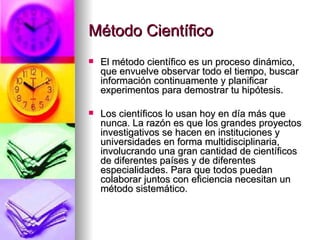 Método Científico El método científico es un proceso dinámico, que envuelve observar todo el tiempo, buscar información continuamente y planificar experimentos para demostrar tu hipótesis.   Los científicos lo usan hoy en día más que nunca. La razón es que los grandes proyectos investigativos se hacen en instituciones y universidades en forma multidisciplinaria, involucrando una gran cantidad de científicos de diferentes países y de diferentes especialidades. Para que todos puedan colaborar juntos con eficiencia necesitan un método sistemático. 