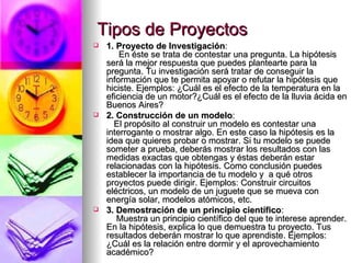 Tipos de Proyectos 1. Proyecto de Investigación :       En éste se trata de contestar una pregunta. La hipótesis será la mejor respuesta que puedes plantearte para la pregunta. Tu investigación será tratar de conseguir la información que te permita apoyar o refutar la hipótesis que hiciste. Ejemplos: ¿Cuál es el efecto de la temperatura en la eficiencia de un motor?¿Cuál es el efecto de la lluvia ácida en Buenos Aires? 2. Construcción de un modelo :     El propósito al construir un modelo es contestar una interrogante o mostrar algo. En este caso la hipótesis es la idea que quieres probar o mostrar. Si tu modelo se puede someter a prueba, deberás mostrar los resultados con las medidas exactas que obtengas y éstas deberán estar relacionadas con la hipótesis. Como conclusión puedes establecer la importancia de tu modelo y  a qué otros proyectos puede dirigir. Ejemplos: Construir circuitos eléctricos, un modelo de un juguete que se mueva con energía solar, modelos atómicos, etc. 3. Demostración de un principio científico :      Muestra un principio científico del que te interese aprender. En la hipótesis, explica lo que demuestra tu proyecto. Tus resultados deberán mostrar lo que aprendiste. Ejemplos: ¿Cuál es la relación entre dormir y el aprovechamiento académico?  