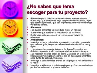 ¿No sabes que tema escoger para tu proyecto?   Recuerda que lo más importante es que te interese el tema. Busca algo que siempre te haya despertado la curiosidad, algo que desees aprender , que sea importante para vos o que tenga ver con tu carrera.  Alimentos : ¿En cuáles alimentos se reproduce mejor un hongo?  Sustancias que aceleran la maduración de las frutas.  Sustancias naturales que sirvan como preservativos de alimentos  Ambientales : Investiga sobre la calidad del agua en tu comunidad, ya sea la que sale del grifo, la que venden embotellada o la de los ríos y lagos.  ¿Hay derrumbes durante la época de lluvias? Investiga las distintas capas del suelo y su capacidad para absorber agua.  ¿Se reportan muchos casos de asma y alergias en tu escuela? Realiza una investigación sobre el aire en tu escuela. Oriéntate en la Junta de Calidad Ambiental.  Investiga la calidad de las arenas en las playas o ríos cercanos a tu hogar Investiga la vida en el ecosistema playero y cómo se ve afectado por los seres humanos y sus actividades. 