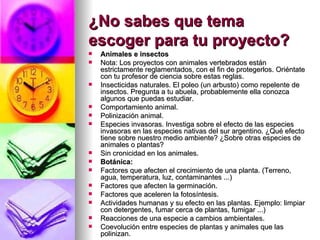 ¿No sabes que tema escoger para tu proyecto?   Animales e insectos Nota: Los proyectos con animales vertebrados están estrictamente reglamentados, con el fin de protegerlos. Oriéntate con tu profesor de ciencia sobre estas reglas.  Insecticidas naturales. El poleo (un arbusto) como repelente de insectos. Pregunta a tu abuela, probablemente ella conozca algunos que puedas estudiar.  Comportamiento animal.  Polinización animal.  Especies invasoras. Investiga sobre el efecto de las especies invasoras en las especies nativas del sur argentino. ¿Qué efecto tiene sobre nuestro medio ambiente? ¿Sobre otras especies de animales o plantas? Sin cronicidad en los animales. Botánica: Factores que afecten el crecimiento de una planta. (Terreno, agua, temperatura, luz, contaminantes ...)  Factores que afecten la germinación.  Factores que aceleren la fotosíntesis.  Actividades humanas y su efecto en las plantas. Ejemplo: limpiar con detergentes, fumar cerca de plantas, fumigar ...)  Reacciones de una especie a cambios ambientales.  Coevolución entre especies de plantas y animales que las polinizan.  