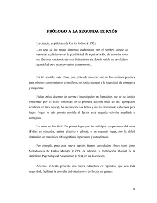 PRÓLOGO A LA SEGUNDA EDICIÓN

      La ciencia, en palabras de Carlos Sabino (1992),

      ...es uno de los pocos sistemas elaborados por el hombre donde se
     reconoce explícitamente la posibilidad de equivocación, de cometer erro-
     res. En esta conciencia de sus limitaciones es donde reside su verdadera
     capacidad para autocorregirse y superarse...



      En tal sentido, este libro, que pretende mostrar uno de los caminos posibles
para obtener conocimientos científicos, no podía escapar a la necesidad de corregirse
y mejorarse.

      Fidias Arias, docente de carrera e investigador en formación, no se ha dejado
obnubilar por el éxito obtenido en la primera edición (más de mil ejemplares
vendidos en tres meses), ha reconocido las fallas y no ha escatimado esfuerzos para
hacer llegar lo más pronto posible al lector esta segunda edición ampliada y
corregida.

      La tarea no fue fácil. En primer lugar por las múltiples ocupaciones del autor
(Fidias es educador, artista plástico y editor), y en segundo lugar, por la difícil
obtención de materiales bibliográficos importados y actualizados.

      Por ejemplo, para esta nueva versión fueron consultados libros tales como
Metodología de Carlos Méndez (1997), 2a edición, y Publicación Manual de la
American Psychological Association (1994), en su 4a edición.


      Además, el texto presenta una nueva estructura en capítulos, que con toda
seguridad, facilitará la consulta del estudiante y del lector en general.




                                                                                   ix 
                                                                                      
 