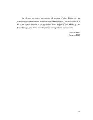 Por último, agradezco nuevamente al profesor Carlos Sabino, por sus
constantes aportes durante mi permanencia en el Doctorado en Ciencias Sociales de la
UCV, así como también a los profesores Jesús Reyes, Víctor Morles y Luis
Bravo Jáuregui, este último autor del prólogo correspondiente a esta edición.

                                                                       FIDIAS G. ARIAS 
                                                                       Caracas, 1999




                                                                                    xii 
                                                                                        
 