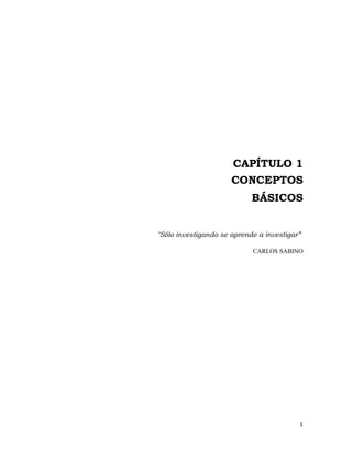 CAPÍTULO 1
                      CONCEPTOS
                            BÁSICOS


"Sólo investigando se aprende a investigar”

                            CARLOS SABINO




                                          1 
                                            
 