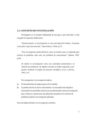 1.1. CONCEPTO DE INVESTIGACIÓN
         Investigación es el concepto fundamental de esta guía y para precisarlo se han
escogido las siguientes definiciones:

         "Genéricamente, la investigación es una actividad del hombre, orientada
a descubrir algo desconocido." (Sierra Bravo, 1991b, p.27).


         "Una investigación puede definirse como un esfuerzo que se emprende para
resolver un problema, claro está, un problema de conocimiento." (Sabino, 1992,
p.45).


         Se define la investigación como una actividad encaminada a la
         solución de problemas. Su objetivo consiste en hallar respuesta a pre-
         guntas mediante el empleo de procesos científicos. (Cervo y Bervian,
         1989, p. 41).



         Por consiguiente, la investigación implica:

a)       El descubrimiento de algún aspecto de la realidad.
b)       La producción de un nuevo conocimiento, el cual puede estar dirigido a
         incrementar los postulados teóricos de una determinada ciencia (investigación
         pura o básica); o puede tener una aplicación inmediata en la solución de
         problemas prácticos (investigación aplicada).


Son actividades distintas a la investigación científica:



                                                                                         2 
                                                                                           
 