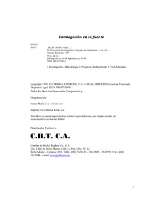 Catalogación en la fuente

Q180.55
M4A7               ARIAS ODON, Fidias G.
                  El Proyecto de Investigación: Guía para su elaboración - - 3ra. ed. - -
                  Caracas: Episteme, 1999.
                  96 p.; 22 cm.
                  Bibliografía: p. 85-89 Apéndices: p. 91-95
                  ISBN 980-07-3868-1

                  1. Investigación - Metodología. 2. Proyectos, Redacción de. 3. Tesis-Manuales.




Copyright 1999. EDITORIAL EPISTEME, C.A. / ORIAL EDICIONES Caracas-Venezuela
Depósito Legal: ISBN 980-07-3868-1
Todos los Derechos Reservados Composición y

Diagramación:

Formas Moilet. C A. - Telf 633 65.65

Impreso por: Editorial Texto, c.a.

Este libro no puede reproducirse ni total ni parcialmente, por ningún medio, sin
autorización escrita del Editor.


Distribuidor Exclusivo:


 C.B.T. C.A.
Copiers & Books Traders Co., C.A.
2da. Calle de Bello Monte, Edif. La Paz, Ofic. N° 22.
Bello Monte - Caracas 1050. Telfs.: (02) 7623329 - 762 2507 - 7626993 • Fax: (02)
7621642. e-mail: orial@etheron.net




                                                                                                   i 
                                                                                                     
 