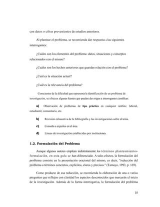 con datos o cifras provenientes de estudios anteriores.

      Al plantear el problema, se recomienda dar respuesta a las siguientes
interrogantes:

      ¿Cuáles son los elementos del problema: datos, situaciones y conceptos
relacionados con el mismo?

      ¿Cuáles son los hechos anteriores que guardan relación con el problema?

      ¿Cuál es la situación actual?

      ¿Cuál es la relevancia del problema?

       Conscientes de la dificultad que representa la identificación de un problema de
investigación, se ofrecen algunas fuentes que pueden dar origen a interrogantes científicas:

      a)     Observación de problemas de tipo práctico en cualquier ámbito: laboral,
estudiantil, comunitario, etc.

      b)     Revisión exhaustiva de la bibliografía y las investigaciones sobre el tema.

      c)     Consulta a expertos en el área.

      d)     Líneas de investigación establecidas por instituciones.


1.2. Formulación del Problema

     Aunque algunos autores emplean indistintamente los términos planteamiento»
formulación, en esta gula se han diferenciado. A tales efectos, la formulación del
problema consiste en la presentación oracional del mismo, es decir, "reducción del
problema a términos concretos, explícitos, claros y precisos." (Tamayo, 1993, p. 169).

     Como producto de esa reducción, se recomienda la elaboración de una o varias
preguntas que reflejen con claridad los aspectos desconocidos que marcarán el inicio
de la investigación. Además de la forma interrogativa, la formulación del problema


                                                                                               10 
                                                                                                  
 