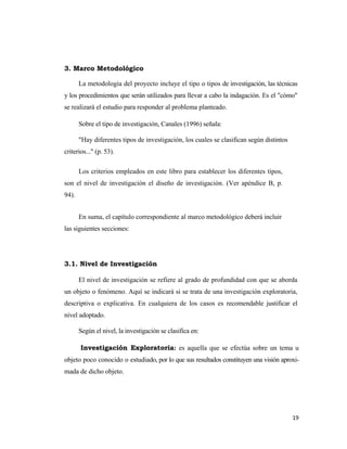 3. Marco Metodológico

       La metodología del proyecto incluye el tipo o tipos de investigación, las técnicas
y los procedimientos que serán utilizados para llevar a cabo la indagación. Es el "cómo"
se realizará el estudio para responder al problema planteado.

       Sobre el tipo de investigación, Canales (1996) señala:

       "Hay diferentes tipos de investigación, los cuales se clasifican según distintos
criterios..." (p. 53).

       Los criterios empleados en este libro para establecer los diferentes tipos,
son el nivel de investigación el diseño de investigación. (Ver apéndice B, p.
94).


       En suma, el capítulo correspondiente al marco metodológico deberá incluir
las siguientes secciones:




3.1. Nivel de Investigación

       El nivel de investigación se refiere al grado de profundidad con que se aborda
un objeto o fenómeno. Aquí se indicará si se trata de una investigación exploratoria,
descriptiva o explicativa. En cualquiera de los casos es recomendable justificar el
nivel adoptado.

       Según el nivel, la investigación se clasifica en:

       Investigación Exploratoria: es aquella que se efectúa sobre un tema u
objeto poco conocido o estudiado, por lo que sus resultados constituyen una visión aproxi-
mada de dicho objeto.




                                                                                          19 
                                                                                             
 