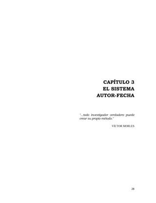  

 

 

 




                 CAPÍTULO 3
                 EL SISTEMA
               AUTOR-FECHA


    "...todo investigador verdadero puede
    crear su propio método."

                         VÍCTOR MORLES
 

 

 

 

 

 

 

 



                                       28 
                                          
 