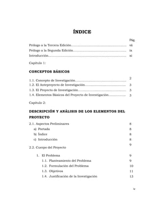 ÍNDICE
                                                              Pág.
Prólogo a la Tercera Edición……………………………………………… vii
Prólogo a la Segunda Edición…………………………………………….                ix
Introducción………………………………………………………………….                        xi

Capítulo 1:

CONCEPTOS BÁSICOS
                                                              2
1.1. Concepto de Investigación…………………………………………..
1.2. El Anteproyecto de Investigación………………………………….           3
1.3. El Proyecto de Investigación………………………………………..            3
1.4. Elementos Básicos del Proyecto de Investigación……………..   3

Capítulo 2:

DESCRIPCIÓN Y ANÁLISIS DE LOS ELEMENTOS DEL
PROYECTO
2.1. Aspectos Preliminares                                    8
   a) Portada                                                 8
   b) Índice                                                  8
   c) Introducción                                            8
                                                              9
2.2. Cuerpo del Proyecto

    1. El Problema                                            9
        1.1. Planteamiento del Problema                       9
        1.2. Formulación del Problema                         10
        1.3. Objetivos                                        11
        1.4. Justificación de la Investigación                13


                                                                   iv 
                                                                      
 