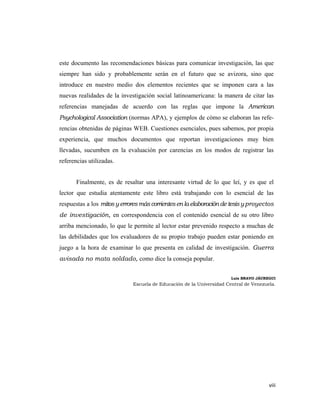 este documento las recomendaciones básicas para comunicar investigación, las que
siempre han sido y probablemente serán en el futuro que se avizora, sino que
introduce en nuestro medio dos elementos recientes que se imponen cara a las
nuevas realidades de la investigación social latinoamericana: la manera de citar las
referencias manejadas de acuerdo con las reglas que impone la American
Psychological Association (normas APA), y ejemplos de cómo se elaboran las refe-
rencias obtenidas de páginas WEB. Cuestiones esenciales, pues sabemos, por propia
experiencia, que muchos documentos que reportan investigaciones muy bien
llevadas, sucumben en la evaluación por carencias en los modos de registrar las
referencias utilizadas.


       Finalmente, es de resaltar una interesante virtud de lo que leí, y es que el
lector que estudia atentamente este libro está trabajando con lo esencial de las
respuestas a los mitos y errores más corrientes en la elaboración de tesis y proyectos
de investigación, en correspondencia con el contenido esencial de su otro libro
arriba mencionado, lo que le permite al lector estar prevenido respecto a muchas de
las debilidades que los evaluadores de su propio trabajo pueden estar poniendo en
juego a la hora de examinar lo que presenta en calidad de investigación. Guerra
avisada no mata soldado, como dice la conseja popular.


                                                                      Luis BRAVO JÁUREGUI
                             Escuela de Educación de la Universidad Central de Venezuela.




                                                                                      viii 
                                                                                           
 