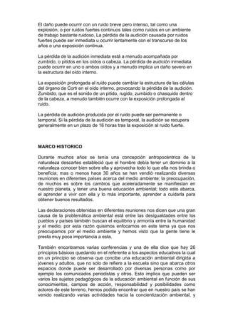 El daño puede ocurrir con un ruido breve pero intenso, tal como una
explosión, o por ruidos fuertes continuos tales como ruidos en un ambiente
de trabajo bastante ruidoso. La pérdida de la audición causada por ruidos
fuertes puede ser inmediata u ocurrir lentamente con el transcurso de los
años o una exposición continua.

La pérdida de la audición inmediata está a menudo acompañada por
zumbido, o pitidos en los oídos o cabeza. La pérdida de audición inmediata
puede ocurrir en uno o ambos oídos y a menudo implica un daño severo en
la estructura del oído interno.

La exposición prolongada al ruido puede cambiar la estructura de las células
del órgano de Corti en el oído interno, provocando la pérdida de la audición.
Zumbido, que es el sonido de un pitido, rugido, zumbido o chasquido dentro
de la cabeza, a menudo también ocurre con la exposición prolongada al
ruido.

La pérdida de audición producida por el ruido puede ser permanente o
temporal. Si la pérdida de la audición es temporal, la audición se recupera
generalmente en un plazo de 16 horas tras la exposición al ruido fuerte.



MARCO HISTORICO

Durante muchos años se tenía una concepción antropocéntrica de la
naturaleza descartes estableció que el hombre debía tener un dominio a la
naturaleza conocer bien sobre ella y aprovecha todo lo que ella nos brinda o
beneficia; mas o menos hace 30 años se han vendió realizando diversas
reuniones en diferentes países acerca del medio ambiente; la preocupación,
de muchos es sobre los cambios que aceleradamente se manifiestan en
nuestro planeta, y tener una buena educación ambiental; todo esto abarca,
el aprender a vivir con ella y lo más importante, aprender a cuidarla para
obtener buenos resultados.

Las declaraciones obtenidas en diferentes reuniones nos dicen que una gran
causa de la problemática ambiental está entre las desigualdades entre los
pueblos y países también buscan el equilibrio y armonía entre la humanidad
y el medio; por esta razón quisimos enfocarnos en este tema ya que nos
preocupamos por el medio ambiente y hemos visto que la gente tiene le
presta muy poca importancia a esta.

También encontramos varias conferencias y una de ella dice que hay 26
principios básicos quedando en el referente a los aspectos educativos la cual
en un principio se observa que concibe una educación ambiental dirigida a
jóvenes y adultos, que no solo de refiere a la escuela sino que abarca otros
espacios donde puede ser desarrollado por diversas personas como por
ejemplo los comunicados periodistas y otros. Esto implica que pueden ser
varios los sujetos pedagógicos de la educación ambiental en función de sus
conocimientos, campos de acción, responsabilidad y posibilidades como
actores de este terreno, hemos podido encontrar que en nuestro país se han
venido realizando varias actividades hacia la concientización ambiental, y
 