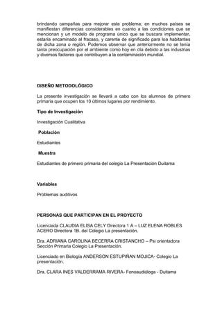 brindando campañas para mejorar este problema; en muchos países se
manifiestan diferencias considerables en cuanto a las condiciones que se
mencionan y un modelo de programa único que se buscara implementar,
estaría encaminado al fracaso, y carente de significado para loa habitantes
de dicha zona o región. Podemos observar que anteriormente no se tenía
tanta preocupación por el ambiente como hoy en día debido a las industrias
y diversos factores que contribuyen a la contaminación mundial.




DISEÑO METODOLÓGICO

La presente investigación se llevará a cabo con los alumnos de primero
primaria que ocupen los 10 últimos lugares por rendimiento.

Tipo de Investigación

Investigación Cualitativa

Población

Estudiantes

Muestra

Estudiantes de primero primaria del colegio La Presentación Duitama



Variables

Problemas auditivos



PERSONAS QUE PARTICIPAN EN EL PROYECTO

Licenciada CLAUDIA ELISA CELY Directora 1 A – LUZ ELENA ROBLES
ACERO Directora 1B. del Colegio La presentación.

Dra. ADRIANA CAROLINA BECERRA CRISTANCHO – Psi orientadora
Sección Primaria Colegio La Presentación.

Licenciado en Biología ANDERSON ESTUPIÑAN MOJICA- Colegio La
presentación.

Dra. CLARA INES VALDERRAMA RIVERA- Fonoaudióloga - Duitama
 