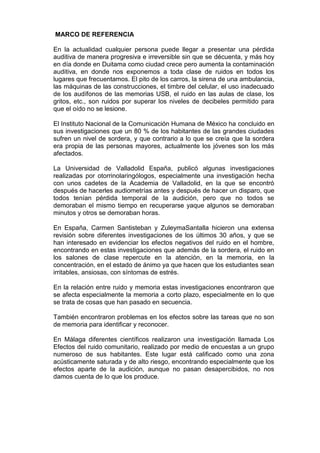 MARCO DE REFERENCIA

En la actualidad cualquier persona puede llegar a presentar una pérdida
auditiva de manera progresiva e irreversible sin que se décuenta, y más hoy
en día donde en Duitama como ciudad crece pero aumenta la contaminación
auditiva, en donde nos exponemos a toda clase de ruidos en todos los
lugares que frecuentamos. El pito de los carros, la sirena de una ambulancia,
las máquinas de las construcciones, el timbre del celular, el uso inadecuado
de los audífonos de las memorias USB, el ruido en las aulas de clase, los
gritos, etc., son ruidos por superar los niveles de decibeles permitido para
que el oído no se lesione.

El Instituto Nacional de la Comunicación Humana de México ha concluido en
sus investigaciones que un 80 % de los habitantes de las grandes ciudades
sufren un nivel de sordera, y que contrario a lo que se creía que la sordera
era propia de las personas mayores, actualmente los jóvenes son los más
afectados.

La Universidad de Valladolid España, publicó algunas investigaciones
realizadas por otorrinolaringólogos, especialmente una investigación hecha
con unos cadetes de la Academia de Valladolid, en la que se encontró
después de hacerles audiometrías antes y después de hacer un disparo, que
todos tenían pérdida temporal de la audición, pero que no todos se
demoraban el mismo tiempo en recuperarse yaque algunos se demoraban
minutos y otros se demoraban horas.

En España, Carmen Santisteban y ZuleymaSantalla hicieron una extensa
revisión sobre diferentes investigaciones de los últimos 30 años, y que se
han interesado en evidenciar los efectos negativos del ruido en el hombre,
encontrando en estas investigaciones que además de la sordera, el ruido en
los salones de clase repercute en la atención, en la memoria, en la
concentración, en el estado de ánimo ya que hacen que los estudiantes sean
irritables, ansiosas, con síntomas de estrés.

En la relación entre ruido y memoria estas investigaciones encontraron que
se afecta especialmente la memoria a corto plazo, especialmente en lo que
se trata de cosas que han pasado en secuencia.

También encontraron problemas en los efectos sobre las tareas que no son
de memoria para identificar y reconocer.

En Málaga diferentes científicos realizaron una investigación llamada Los
Efectos del ruido comunitario, realizado por medio de encuestas a un grupo
numeroso de sus habitantes. Este lugar está calificado como una zona
acústicamente saturada y de alto riesgo, encontrando especialmente que los
efectos aparte de la audición, aunque no pasan desapercibidos, no nos
damos cuenta de lo que los produce.
 