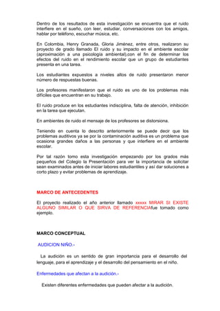 Dentro de los resultados de esta investigación se encuentra que el ruido
interfiere en el sueño, con leer, estudiar, conversaciones con los amigos,
hablar por teléfono, escuchar música, etc.

En Colombia, Henry Granada, Gloria Jiménez, entre otros, realizaron su
proyecto de grado llamado El ruido y su impacto en el ambiente escolar
(aproximación a una psicología ambiental),con el fin de determinar los
efectos del ruido en el rendimiento escolar que un grupo de estudiantes
presenta en una tarea.

Los estudiantes expuestos a niveles altos de ruido presentaron menor
número de respuestas buenas.

Los profesores manifestaron que el ruido es uno de los problemas más
difíciles que encuentran en su trabajo.

El ruido produce en los estudiantes indisciplina, falta de atención, inhibición
en la tarea que ejecutan.

En ambientes de ruido el mensaje de los profesores se distorsiona.

Teniendo en cuenta lo descrito anteriormente se puede decir que los
problemas auditivos ya se por la contaminación auditiva es un problema que
ocasiona grandes daños a las personas y que interfiere en el ambiente
escolar.

Por tal razón tomo esta investigación empezando por los grados más
pequeños del Colegio la Presentación para ver la importancia de solicitar
sean examinados antes de iniciar labores estudiantiles y así dar soluciones a
corto plazo y evitar problemas de aprendizaje.



MARCO DE ANTECEDENTES

El proyecto realizado el año anterior llamado xxxxx MIRAR SI EXISTE
ALGUNO SIMILAR O QUE SIRVA DE REFERENCIAfue tomado como
ejemplo.



MARCO CONCEPTUAL

AUDICION NIÑO.-

  La audición es un sentido de gran importancia para el desarrollo del
lenguaje, para el aprendizaje y el desarrollo del pensamiento en el niño.

Enfermedades que afectan a la audición.-

  Existen diferentes enfermedades que pueden afectar a la audición.
 