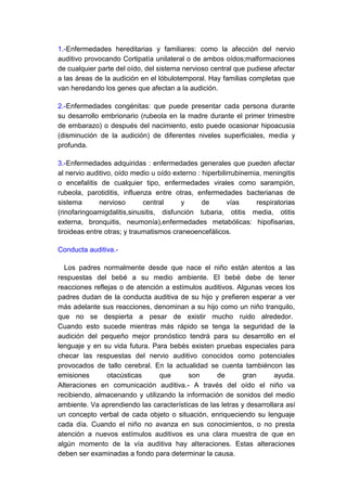 1.-Enfermedades hereditarias y familiares: como la afección del nervio
auditivo provocando Cortipatía unilateral o de ambos oídos;malformaciones
de cualquier parte del oído, del sistema nervioso central que pudiese afectar
a las áreas de la audición en el lóbulotemporal. Hay familias completas que
van heredando los genes que afectan a la audición.

2.-Enfermedades congénitas: que puede presentar cada persona durante
su desarrollo embrionario (rubeola en la madre durante el primer trimestre
de embarazo) o después del nacimiento, esto puede ocasionar hipoacusia
(disminución de la audición) de diferentes niveles superficiales, media y
profunda.

3.-Enfermedades adquiridas : enfermedades generales que pueden afectar
al nervio auditivo, oído medio u oído externo : hiperbilirrubinemia, meningitis
o encefalitis de cualquier tipo, enfermedades virales como sarampión,
rubeola, parotiditis, influenza entre otras, enfermedades bacterianas de
sistema       nervioso       central     y      de       vías     respiratorias
(rinofaringoamigdalitis,sinusitis, disfunción tubaria, otitis media, otitis
externa, bronquitis, neumonía),enfermedades metabólicas: hipofisarias,
tiroideas entre otras; y traumatismos craneoencefálicos.

Conducta auditiva.-

  Los padres normalmente desde que nace el niño están atentos a las
respuestas del bebé a su medio ambiente. El bebé debe de tener
reacciones reflejas o de atención a estímulos auditivos. Algunas veces los
padres dudan de la conducta auditiva de su hijo y prefieren esperar a ver
más adelante sus reacciones, denominan a su hijo como un niño tranquilo,
que no se despierta a pesar de existir mucho ruido alrededor.
Cuando esto sucede mientras más rápido se tenga la seguridad de la
audición del pequeño mejor pronóstico tendrá para su desarrollo en el
lenguaje y en su vida futura. Para bebés existen pruebas especiales para
checar las respuestas del nervio auditivo conocidos como potenciales
provocados de tallo cerebral. En la actualidad se cuenta tambiéncon las
emisiones       otacústicas     que      son      de       gran       ayuda.
Alteraciones en comunicación auditiva.- A través del oído el niño va
recibiendo, almacenando y utilizando la información de sonidos del medio
ambiente. Va aprendiendo las características de las letras y desarrollara así
un concepto verbal de cada objeto o situación, enriqueciendo su lenguaje
cada día. Cuando el niño no avanza en sus conocimientos, o no presta
atención a nuevos estímulos auditivos es una clara muestra de que en
algún momento de la vía auditiva hay alteraciones. Estas alteraciones
deben ser examinadas a fondo para determinar la causa.
 
