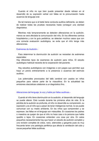 Cuando el niño no oye bien puede presentar desde retraso en el
desarrollo de su expresión verbal con fallas en la pronunciación hasta
ausencia de lenguaje oral.

  De tal manera que si el bebé tiene conducta auditiva deficiente, se deben
de realizar todas las pruebas necesarias hasta conseguir una claridad
diagnóstica.

  Mientras más tempranamente se detecten alteraciones en la audición,
menos se verá afectada la comunicación del niño. En los diferentes centros
hospitalarios y con la guía pediátrica, se detectan muchos casos que con
una correcta evaluación audiológica, se evita que el niño tenga más
alteraciones.

Exámenes de Audición.-

  Para determinar la disminución de audición se necesitan de exámenes
especiales:
Hay diferentes tipos de examenes de audición para niños. El estudio
audiológico habitual necesita de la cooperación del paciente.

  Hay estudios audiológicos con imágenes o con juegos que permiten que
haya un previo entrenamiento a la presencia o ausencia del estímulo
auditivo.

  Los potenciales provocados del tallo cerebral son usados en niños
pequeños para valorar parte de la víaauditiva. En la actualidad las
emisiones otacústicas colaboran a un diagnóstico fino.


Alteraciones del lenguaje, la voz y habla por fallas auditivas.-

  Cuando el niño tiene disminución en la audición, el desarrollo del lenguaje
se puede alterar. Esto sucede durante los primeros años de vida. Si la
pérdida de la audición es profunda, el niño no desarrolla su comprensión, su
expresión y es el niño que a pesar de tener inteligencia normal, no se puede
comunicar con su medio ambiente. En los niños que comprenden y se
expresan, las fallas en el lenguaje son mássutiles. En ocasiones los padres
o maestros se quejan de que el niño no hace caso a la persona que habla
quedito o lejos. En ocasiones entienden una cosa por otra. En estos
pequeños necesariamente hay que hacer un estudio de audición completo y
una revisión completa de oídos, nariz, adenoides y garganta pues es muy
frecuente tener una patología periférica que afecta la ventilación del oído y
causa pequeñas fallas auditivas.
 