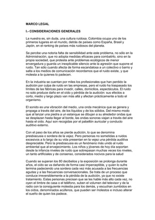 MARCO LEGAL

I.- CONSIDERACIONES GENERALES

La nuestra es, sin duda, una cultura ruidosa. Colombia ocupa uno de los
primeros lugares en el mundo, detrás de países como España, Brasil y
Japón, en el ranking de países más ruidosos del planeta.

Se percibe una notoria falta de sensibilidad ante este problema, no sólo en la
Administración, que no adopta medidas eficaces para combatirlo, sino en la
propia sociedad, que protesta ante problemas ecológicos de menor
envergadura y guarda un inexplicable silencio ante la agresión que supone el
ruido. Tan sólo cuando afecta de forma escandalosa a un colectivo o barrio y
salta a los medios de comunicación recordamos que el ruido existe, y que
molesta a la quienes lo padecen.

En la industria se cuentan por miles los profesionales que han perdido la
audición por culpa de ruido en las empresas, pero el ruido ha traspasado los
límites de las fábricas para invadir, calles, domicilios, espectáculos. El ruido
no solo produce daño en el oído y pérdida de la audición: sus efectos a
corto, medio y largo plazo van más allá y afectan prácticamente a todo el
organismo.

El sonido es una vibración del medio, una onda mecánica que se genera y
propaga a través del aire, de los líquidos y de los sólidos. Del mismo modo
que al lanzar una piedra a un estanque se dibujan a su alrededor ondas que
se desplazan hasta llegar al borde, las ondas sonoras viajan a través del aire
hasta el oído. Aquí son recogidas por el pabellón auricular y conducto
auditivo externo.

Con el paso de los años se pierde audición, lo que se denomina
presbiacusia o sordera de la vejez. Pero personas no sometidas a ruidos
excesivos a lo largo de su vida presentan en la vejez una pérdida auditiva
despreciable. Pero la presbiacusia es un fenómeno más unido al ruido
ambiental que al envejecimiento. Los niños y jóvenes de hoy día soportan
desde la infancia niveles de ruido que sobrepasan muchas veces los niveles,
un tanto artificiales y de consenso, considerados nocivos para la salud

Cuando se superan los 80 decibelios y la exposición se prolonga durante
años, el oído se va dañando de forma casi imperceptible, y quien lo sufre
termina padeciendo una sordera cada vez más acusada a las frecuencias
agudas y a las frecuencias conversacionales. Se trata de un proceso que
conduce irreversiblemente a la pérdida de la audición, ya que no existe
tratamiento. Estas personas precisan que se les hable más alto cada vez, no
oyen el timbre de casa o el teléfono, suben el volumen del televisor y de la
radio con la consiguiente molestia para los demás, y escuchan zumbidos en
los oídos, denominados acúfenos, que pueden ser molestos e incluso alterar
el sueño de quien los padece.
 