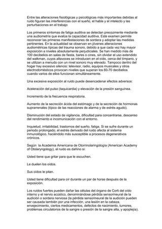 Entre las alteraciones fisiológicas y psicológicas más importantes debidas al
ruido figuran las interferencias con el sueño, el habla y el intelecto y las
perturbaciones en el trabajo

Los primeros síntomas de fatiga auditiva se detectan precozmente mediante
una audiometría que evalúa la capacidad auditiva. Este examen permite
reconocer las primeras manifestaciones de sordera y adoptar las medidas
pertinentes. En la actualidad se observan en jóvenes alteraciones
audiométricas típicas del trauma sonoro, debido a que cada vez hay mayor
exposición a niveles absolutamente perjudiciales. Se han medido más de
100 decibelios en salas de fiesta, bares o cines, sin olvidar el uso extendido
del walkman, cuyos altavoces se introducen en el oído, cerca del tímpano, y
se utilizan a menudo con un nivel sonoro muy elevado. Tampoco dentro del
hogar hay excesivo silencio: televisor, radio, equipos musicales y otros
electrodomésticos provocan niveles que superan los 60-70 decibelios
cuando varios de ellos funcionan simultáneamente.

Una excesiva exposición al ruido puede desencadenar efectos adversos:

Aceleración del pulso (taquicardia) y elevación de la presión sanguínea.

Incremento de la frecuencia respiratoria.

Aumento de la secreción ácida del estómago y de la secreción de hormonas
suprarrenales (típico de las reacciones de alarma y de estrés agudo).

Disminución del estado de vigilancia, dificultad para concentrarse, descenso
del rendimiento e incomunicación con el entorno.

Inquietud, irritabilidad, trastornos del sueño, fatiga. Si se sufre durante un
periodo prolongado, el estrés derivado del ruido afecta al sistema
inmunológico, haciéndolo más susceptible a procesos degenerativos
crónicos.

Según la Academia Americana de Otorrinolaringología (American Academy
of Otolaryngology), el ruido es dañino si:

Usted tiene que gritar para que le escuchen.

Le duelen los oídos.

Sus oídos le pitan.

Usted tiene dificultad para oír durante un par de horas después de la
exposición.

Los ruidos fuertes pueden dañar las células del órgano de Corti del oído
interno y el nervio acústico, denominándose pérdida sensorineural de la
audición o sordera nerviosa (la pérdida sensorineural de la audición pueden
ser causada también por una infección, una lesión en la cabeza,
envejecimiento, ciertos medicamentos, defectos de nacimiento, tumores,
problemas circulatorios de la sangre o presión de la sangre alta, y apoplejía).
 