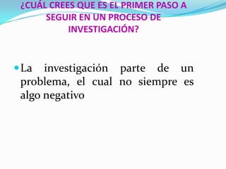 ¿CUÁL CREES QUE ES EL PRIMER PASO A
      SEGUIR EN UN PROCESO DE
           INVESTIGACIÓN?


 La  investigación parte de un
 problema, el cual no siempre es
 algo negativo
 