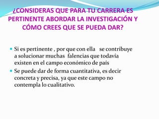 ¿CONSIDERAS QUE PARA TU CARRERA ES
PERTINENTE ABORDAR LA INVESTIGACIÓN Y
    CÓMO CREES QUE SE PUEDA DAR?

 Si es pertinente , por que con ella se contribuye
  a solucionar muchas falencias que todavía
  existen en el campo económico de país
 Se puede dar de forma cuantitativa, es decir
  concreta y precisa, ya que este campo no
  contempla lo cualitativo.
 