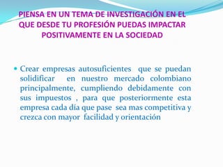 PIENSA EN UN TEMA DE INVESTIGACIÓN EN EL
 QUE DESDE TU PROFESIÓN PUEDAS IMPACTAR
      POSITIVAMENTE EN LA SOCIEDAD


 Crear empresas autosuficientes que se puedan
 solidificar en nuestro mercado colombiano
 principalmente, cumpliendo debidamente con
 sus impuestos , para que posteriormente esta
 empresa cada día que pase sea mas competitiva y
 crezca con mayor facilidad y orientación
 