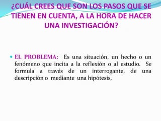 ¿CUÁL CREES QUE SON LOS PASOS QUE SE
TIENEN EN CUENTA, A LA HORA DE HACER
         UNA INVESTIGACIÓN?


 EL PROBLEMA:     Es una situación, un hecho o un
 fenómeno que incita a la reflexión o al estudio. Se
 formula a través de un interrogante, de una
 descripción o mediante una hipótesis.
 