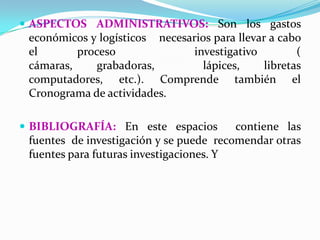  ASPECTOS ADMINISTRATIVOS: Son los gastos
 económicos y logísticos necesarios para llevar a cabo
 el       proceso               investigativo         (
 cámaras,     grabadoras,         lápices,     libretas
 computadores, etc.). Comprende también el
 Cronograma de actividades.

 BIBLIOGRAFÍA: En este espacios         contiene las
 fuentes de investigación y se puede recomendar otras
 fuentes para futuras investigaciones. Y
 
