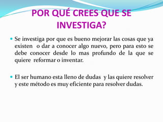 POR QUÉ CREES QUE SE
             INVESTIGA?
 Se investiga por que es bueno mejorar las cosas que ya
 existen o dar a conocer algo nuevo, pero para esto se
 debe conocer desde lo mas profundo de la que se
 quiere reformar o inventar.

 El ser humano esta lleno de dudas y las quiere resolver
 y este método es muy eficiente para resolver dudas.
 