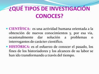¿QUÉ TIPOS DE INVESTIGACIÓN
          CONOCES?
 CIENTÍFICA: es una actividad humana orientada a la
  obtención de nuevos conocimientos y, por esa vía,
  ocasionalmente dar solución a problemas o
  interrogantes de carácter científico.
 HISTÓRICA: es el esfuerzo de conocer el pasado, los
  fines de los historiadores y los alcances de su labor se
  han ido transformando a través del tiempo.
 