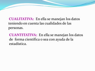 CUALITATIVA: En ella se manejan los datos
teniendo en cuenta las cualidades de las
personas.
CUANTITATIVA: En ella se manejan los datos
de forma científica o sea con ayuda de la
estadística.
 