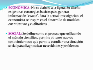  ECONÓMICA: No se elabora a la ligera. Su diseño
 exige unas estrategias básicas para generar
 información “exacta”. Para la actual investigación, el
 economista se inspira en el desarrollo de modelos
 cuantitativos y cualitativos.

 SOCIAL: Se define como el proceso que utilizando
 el método científico, permite obtener nuevos
 conocimientos o que permite estudiar una situación
 social para diagnosticar necesidades y problemas
 
