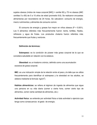 sujetos obesos (índice de masa corporal [IMC] > centila 95) y 75 no obesos (IMC
centilas 5 a 85) de 5 a 15 años de edad (promedio 9.8). Se realizaron encuestas
alimentarias por recordatorio de 24 horas. Se calcularon: consumo de energía,
macro nutrimentos y alimentos de consumo común.
El consumo de energía y grasas fue mayor en niños obesos (P < 0.001).
Los 5 alimentos referidos más frecuentemente fueron: leche, tortillas, frijoles,
refrescos y agua de frutas. Los productos chatarra fueron referidos más
frecuentemente que frutas y verduras.

Definición de términos:

Sobrepeso: es la condición de poseer más grasa corporal de la que se
considera saludable en relación con la estatura.

Obesidad: es un trastorno crónico, definido como una acumulación
excesiva de grasa corporal.

IMC: es una indicación simple de la relación entre el peso y la talla que se utiliza
frecuentemente para identificar el sobrepeso y la obesidad en los adultos, se
obtiene mediante la formula: kg/(m2)

Habitos alimenticios: se refiere al régimen de ingesta de alimentos que sigue
una persona en su vida diaria (comer a cierta hora, comer cierto tipo de
alimentos, comer cierta cantidad de alimentos, etc.)

Actividad física: se entiende por actividad física a toda actividad o ejercicio que
tenga como consecuencia el gasto de energía.

11

 