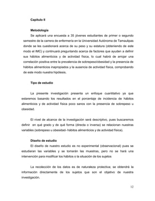 Capítulo II

Metodología
Se aplicará una encuesta a 35 jóvenes estudiantes de primer o segundo
semestre de la carrera de enfermería en la Universidad Autónoma de Tamaulipas
donde se les cuestionará acerca de su peso y su estatura (obteniendo de este
modo el IMC) y continuará preguntando acerca de factores que ayuden a definir
sus hábitos alimenticios y de actividad física, lo cual habrá de arrojar una
correlación positiva entre la prevalencia de sobrepeso/obesidad y la presencia de
hábitos alimenticios inapropiados y la ausencia de actividad física, comprobando
de este modo nuestra hipótesis.

Tipo de estudio

La presente investigación presenta un enfoque cuantitativo ya que
estaremos basando los resultados en el porcentaje de incidencia de hábitos
alimenticios y de actividad física poco sanos con la presencia de sobrepeso u
obesidad.

El nivel de alcance de la investigación será descriptivo, pues buscaremos
definir en qué grado y de qué forma (directa o inversa) se relacionan nuestras
variables (sobrepeso u obesidad- hábitos alimenticios y de actividad física).

Diseño de estudio
El diseño de nuestro estudio es no experimental (observacional) pues se
estudiaran las variables y se tomarán las muestras, pero no se hará una
intervención para modificar los hábitos o la situación de los sujetos

La recolección de los datos es de naturaleza prolectiva; se obtendrá la
información directamente de los sujetos que son el objetivo de nuestra
investigación.
12

 
