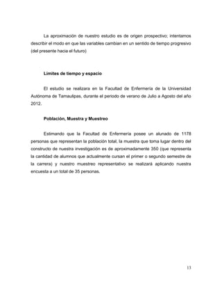 La aproximación de nuestro estudio es de origen prospectivo; intentamos
describir el modo en que las variables cambian en un sentido de tiempo progresivo
(del presente hacia el futuro)

Límites de tiempo y espacio

El estudio se realizara en la Facultad de Enfermería de la Universidad
Autónoma de Tamaulipas, durante el periodo de verano de Julio a Agosto del año
2012.

Población, Muestra y Muestreo

Estimando que la Facultad de Enfermería posee un alunado de 1178
personas que representan la población total, la muestra que toma lugar dentro del
constructo de nuestra investigación es de aproximadamente 350 (que representa
la cantidad de alumnos que actualmente cursan el primer o segundo semestre de
la carrera) y nuestro muestreo representativo se realizará aplicando nuestra
encuesta a un total de 35 personas.

13

 