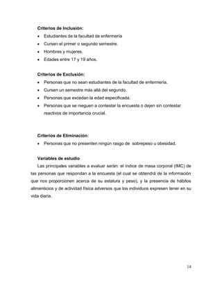 Criterios de Inclusión:
Estudiantes de la facultad de enfermería
Cursen el primer o segundo semestre.
Hombres y mujeres.
Edades entre 17 y 19 años.

Criterios de Exclusión:
Personas que no sean estudiantes de la facultad de enfermería.
Cursen un semestre más allá del segundo.
Personas que excedan la edad especificada.
Personas que se nieguen a contestar la encuesta o dejen sin contestar
reactivos de importancia crucial.

Criterios de Eliminación:
Personas que no presenten ningún rasgo de sobrepeso u obesidad.

Variables de estudio
Las principales variables a evaluar serán: el índice de masa corporal (IMC) de
las personas que respondan a la encuesta (el cual se obtendrá de la información
que nos proporcionen acerca de su estatura y peso), y la presencia de hábitos
alimenticios y de actividad física adversos que los individuos expresen tener en su
vida diaria.

14

 
