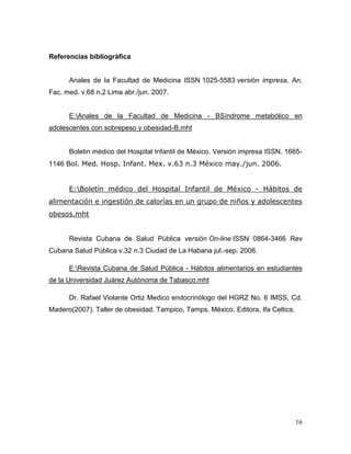 Referencias bibliográfica

Anales de la Facultad de Medicina ISSN 1025-5583 versión impresa, An.
Fac. med. v.68 n.2 Lima abr./jun. 2007.

E:Anales de la Facultad de Medicina - BSíndrome metabólico en
adolescentes con sobrepeso y obesidad-B.mht

Boletin médico del Hospital Infantil de México. Versión impresa ISSN. 16651146 Bol. Med. Hosp. Infant. Mex. v.63 n.3 México may./jun. 2006.
E:Boletín médico del Hospital Infantil de México - Hábitos de
alimentación e ingestión de calorías en un grupo de niños y adolescentes
obesos.mht

Revista Cubana de Salud Pública versión On-line ISSN 0864-3466 Rev
Cubana Salud Pública v.32 n.3 Ciudad de La Habana jul.-sep. 2006.
E:Revista Cubana de Salud Pública - Hábitos alimentarios en estudiantes
de la Universidad Juárez Autónoma de Tabasco.mht
Dr. Rafael Violante Ortiz Medico endocrinólogo del HGRZ No. 6 IMSS, Cd.
Madero(2007). Taller de obesidad. Tampico, Tamps. México. Editora, Ifa Celtics.

16

 