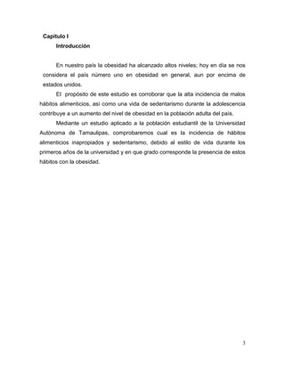 Capitulo I
Introducción

En nuestro país la obesidad ha alcanzado altos niveles; hoy en día se nos
considera el país número uno en obesidad en general, aun por encima de
estados unidos.
El propósito de este estudio es corroborar que la alta incidencia de malos
hábitos alimenticios, así como una vida de sedentarismo durante la adolescencia
contribuye a un aumento del nivel de obesidad en la población adulta del país.
Mediante un estudio aplicado a la población estudiantil de la Universidad
Autónoma de Tamaulipas, comprobaremos cual es la incidencia de hábitos
alimenticios inapropiados y sedentarismo, debido al estilo de vida durante los
primeros años de la universidad y en que grado corresponde la presencia de estos
hábitos con la obesidad.

3

 